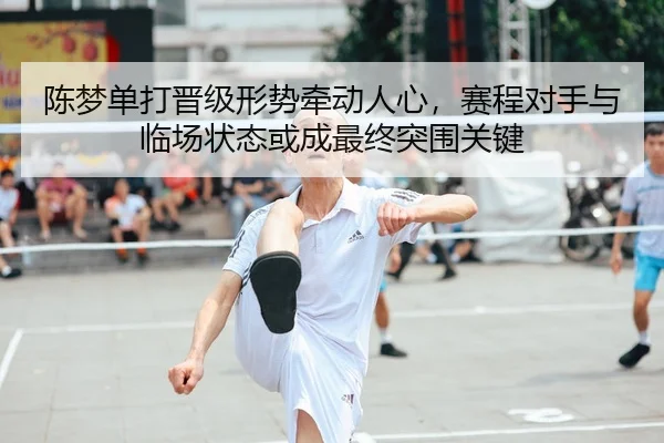 陈梦单打晋级形势牵动人心，赛程对手与临场状态或成最终突围关键